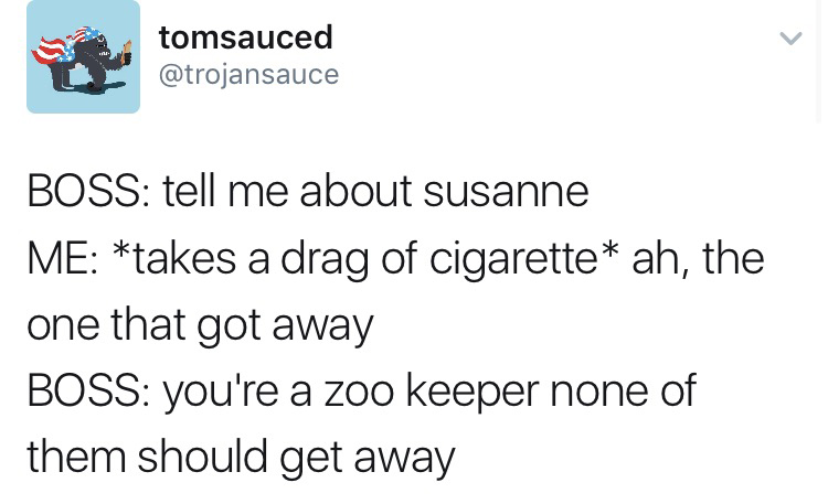 tomsauced Boss tell me about susanne Me takes a drag of cigarette ah, the one that got away Boss you're a zoo keeper none of them should get away