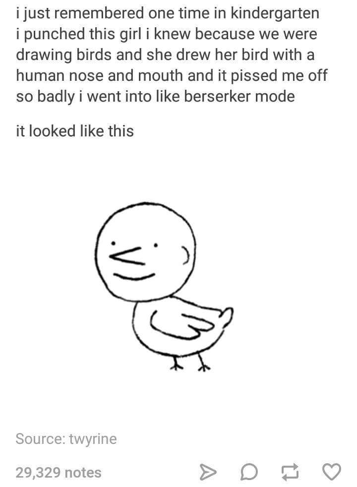 head - i just remembered one time in kindergarten i punched this girl i knew because we were drawing birds and she drew her bird with a human nose and mouth and it pissed me off so badly i went into berserker mode it looked this Source twyrine 29,329 note