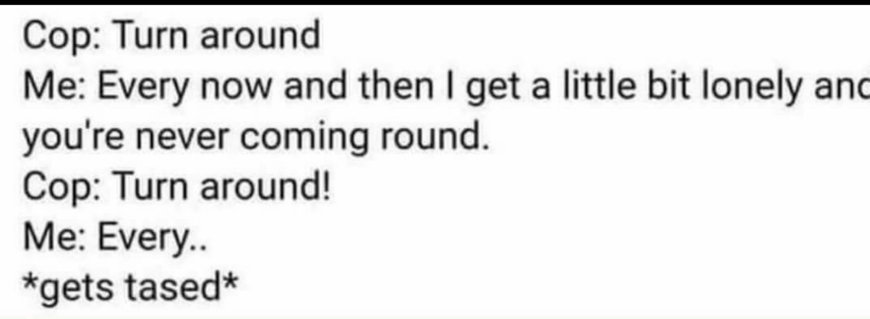 document - Cop Turn around Me Every now and then I get a little bit lonely and you're never coming round. Cop Turn around! Me Every.. gets tased