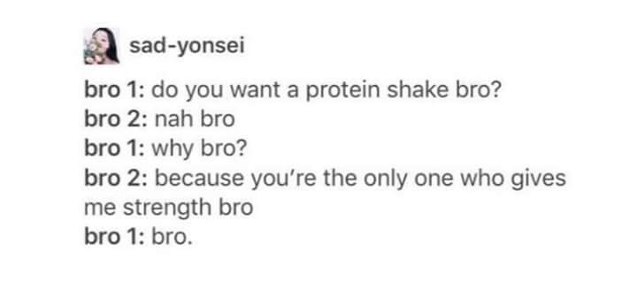 bro 1 and bro 2 meme - sadyonsei bro 1 do you want a protein shake bro? bro 2 nah bro bro 1 why bro? bro 2 because you're the only one who gives me strength bro bro 1 bro.