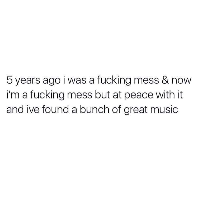 someone somewhere is still discussing the old you because they don t have access to the new you - 5 years ago i was a fucking mess & now i'm a fucking mess but at peace with it and ive found a bunch of great music