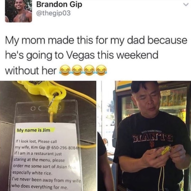 wife memes - Brandon Gip My mom made this for my dad because he's going to Vegas this weekend without her assa My name is Jim Tants If I look lost, Please call my wife, Kim Gip @ 6502968084 If I am in a restaurant just staring at the menu, please order me