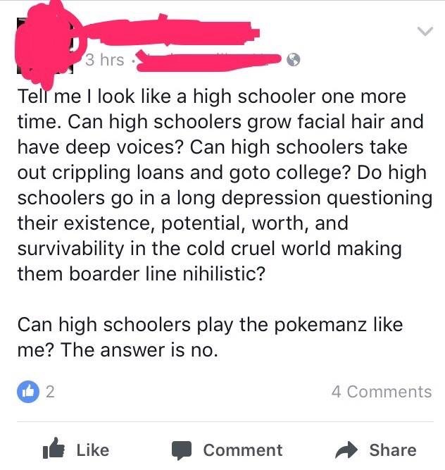 r insanepeoplefacebook - 3 hrs Tell me I look a high schooler one more time. Can high schoolers grow facial hair and have deep voices? Can high schoolers take out crippling loans and goto college? Do high schoolers go in a long depression questioning thei