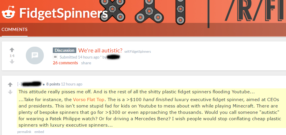 fidget spinner reddit - Fidget Spinners Discussion W e're all autistic? selfFidget Spinners Submitted 14 hours ago by 26 . 8 points 12 hours ago This attitude really pisses me off. And is the rest of all the shitty plastic fidget spinners flooding Youtube