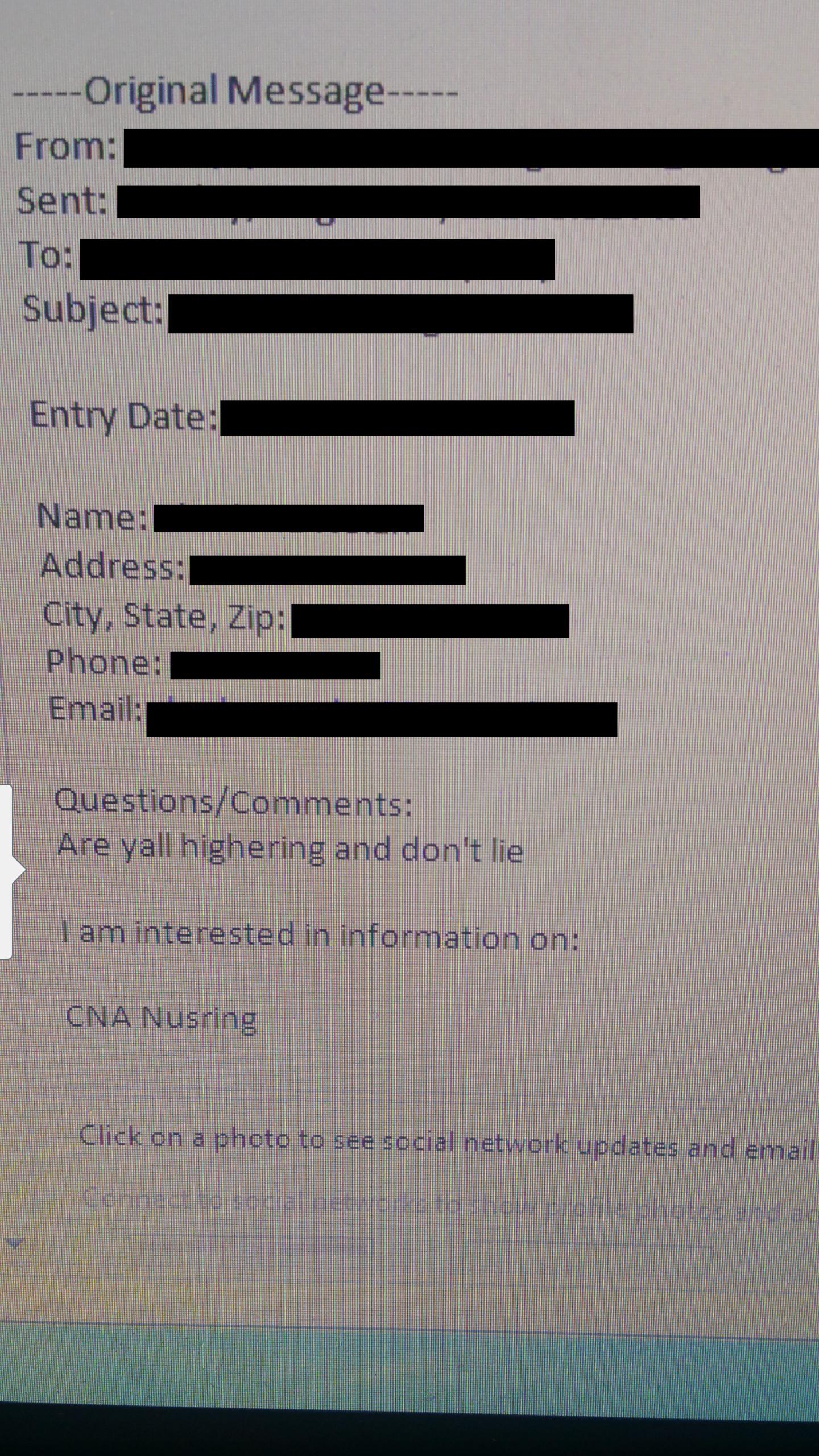 document - Original Message From Sent To Subject Entry Date Name Address City, State, Zip Phone Email Questions Are yall highering and don't lie Tam interested in Information on Cna Nusring Click on a photo to see social network updates and email