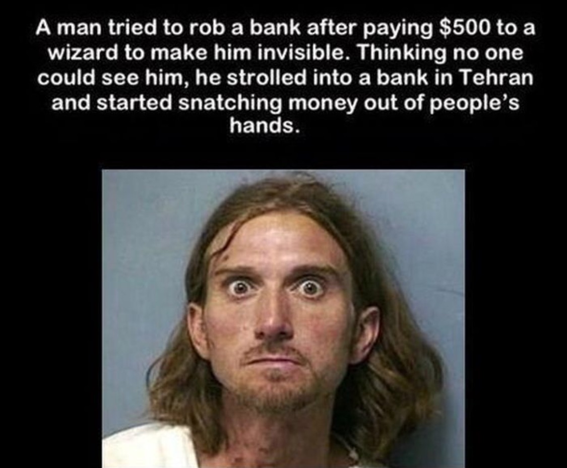 people are stupid - A man tried to rob a bank after paying $500 to a wizard to make him invisible. Thinking no one could see him, he strolled into a bank in Tehran and started snatching money out of people's hands.