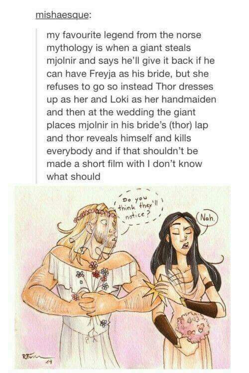 thor's wedding - mishaesque my favourite legend from the norse mythology is when a giant steals mjolnir and says he'll give it back if he can have Freyja as his bride, but she refuses to go so instead Thor dresses up as her and Loki as her handmaiden and 