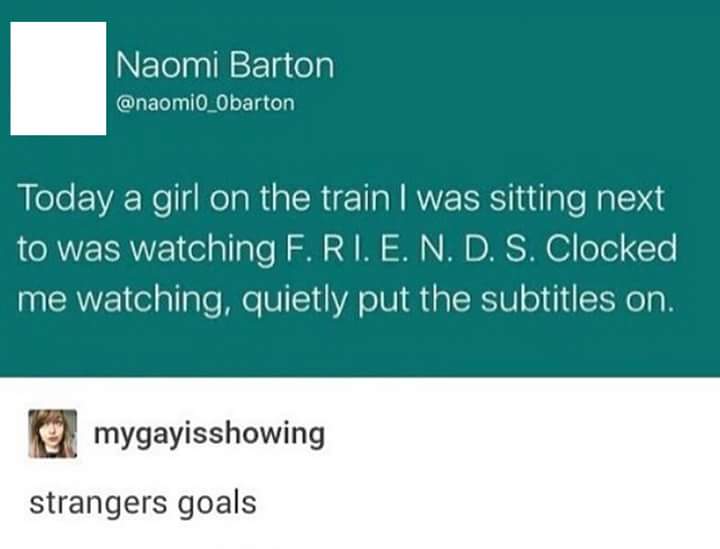 Naomi Barton Today a girl on the train I was sitting next to was watching F.Ri. E. N. D. S. Clocked me watching, quietly put the subtitles on. mygayisshowing strangers goals