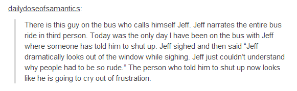 angle - dailydoseofsamantics There is this guy on the bus who calls himself Jeff. Jeff narrates the entire bus ride in third person. Today was the only day I have been on the bus with Jeff where someone has told him to shut up. Jeff sighed and then said "