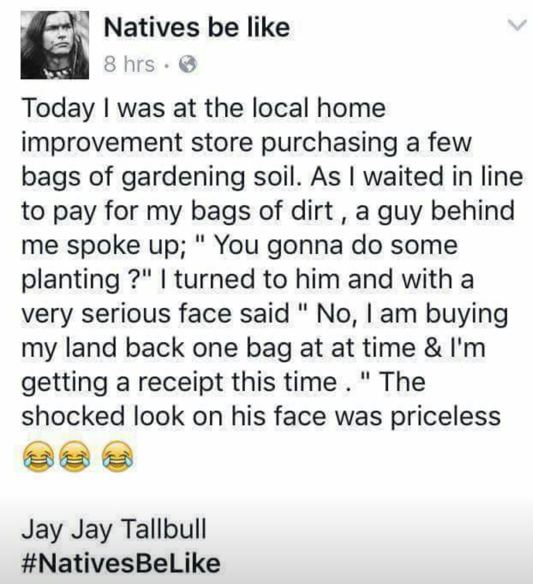 native american joke meme - Natives be 8 hrs. Today I was at the local home improvement store purchasing a few bags of gardening soil. As I waited in line to pay for my bags of dirt, a guy behind me spoke up; " You gonna do some planting ?" I turned to hi