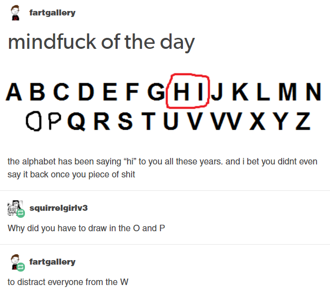 funny snarky posts - fartgallery mindfuck of the day Abcdefghijklmn Opqrstuvwxyz the alphabet has been saying "hi" to you all these years, and i bet you didnt even say it back once you piece of shit squirrelgirlv3 Why did you have to draw in the O and P f