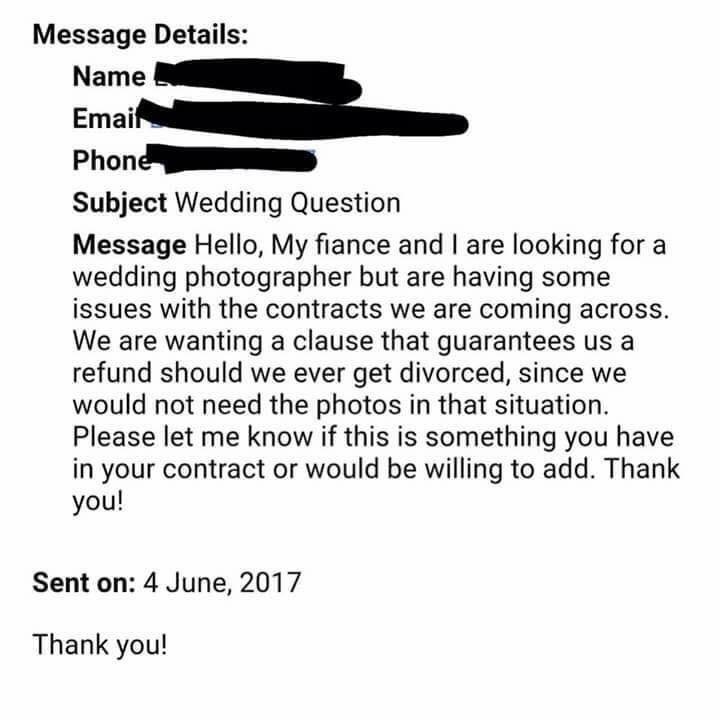 angle - Message Details Name Email Phone Subject Wedding Question Message Hello, My fiance and I are looking for a wedding photographer but are having some issues with the contracts we are coming across. We are wanting a clause that guarantees us a refund
