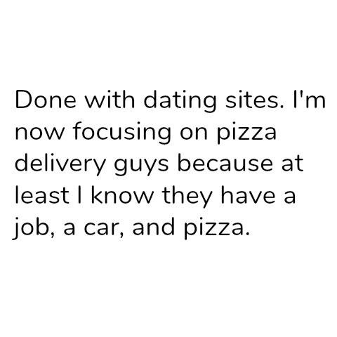 Done with dating sites. I'm now focusing on pizza delivery guys because at least I know they have a job, a car, and pizza.