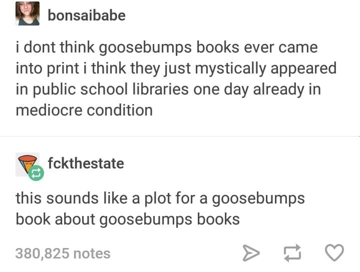 goosebumps - bonsaibabe i dont think goosebumps books ever came into print i think they just mystically appeared in public school libraries one day already in mediocre condition P fckthestate this sounds a plot for a goosebumps book about goosebumps books