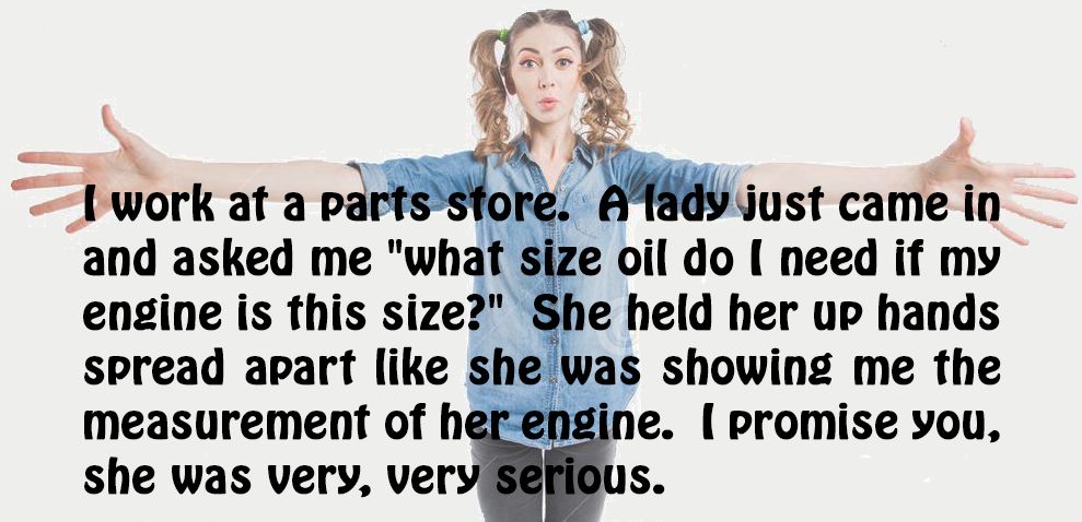 jati jepara - I work at a parts store. A lady just came in and asked me "what size oil do I need if my engine is this size?" She held her up hands Spread apart she was showing me the measurement of her engine. I promise you, she was very, very serious.