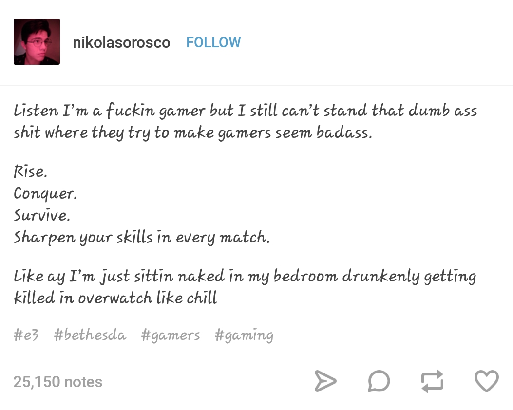 angle - nikolasorosco Listen I'm a fuckin gamer but I still can't stand that dumb ass shit where they try to make gamers seem badass. Rise. Conquer. Survive. Sharpen your skills in every match. ay I'm just sittin naked in my bedroom drunkenly getting kill