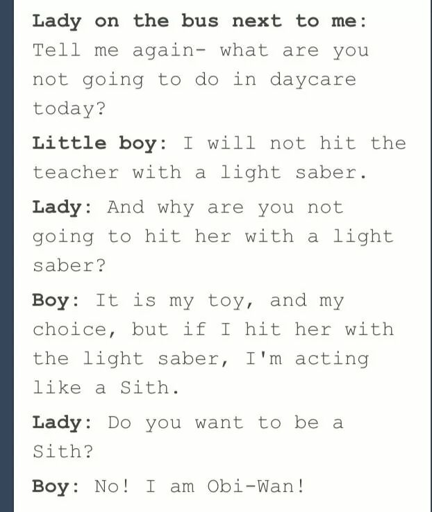 handwriting - Lady on the bus next to me Tell me again what are you not going to do in daycare today? Little boy I will not hit the teacher with a light saber. Lady And why are you not going to hit her with a light saber? Boy It is my toy, and my choice, 