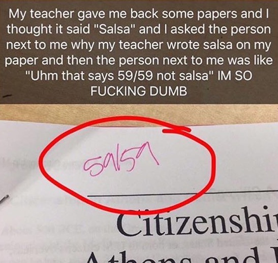 59 59 salsa - My teacher gave me back some papers and I thought it said "Salsa" and I asked the person next to me why my teacher wrote salsa on my paper and then the person next to me was "Uhm that says 5959 not salsa" Im So Fucking Dumb Citizenship A1.an