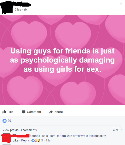sounds like a literal fedora with arms wrote this but okay - 6 hrs Using guys for friends is just as psychologically damaging as using girls for sex. Comment 20 4 of 33 View previous sounds a literal fedora with arms wrote this but okay Osp 31 hr