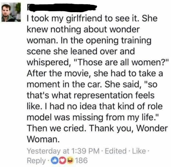 document - I took my girlfriend to see it. She knew nothing about wonder woman. In the opening training scene she leaned over and whispered, "Those are all women?" After the movie, she had to take a moment in the car. She said, "so that's what representat