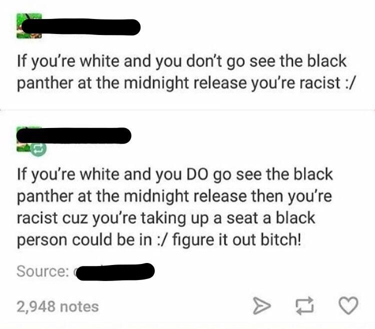 angle - If you're white and you don't go see the black panther at the midnight release you're racist If you're white and you Do go see the black panther at the midnight release then you're racist cuz you're taking up a seat a black person could be in figu