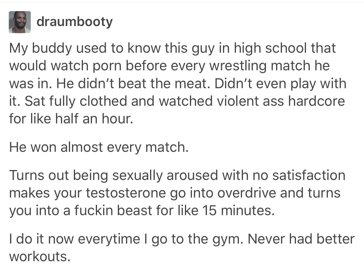 Post about a man who used to watch pornography before a wrestling match in order to raise his testosterone level and he won every match. Same dude does this before a workout and it works great.