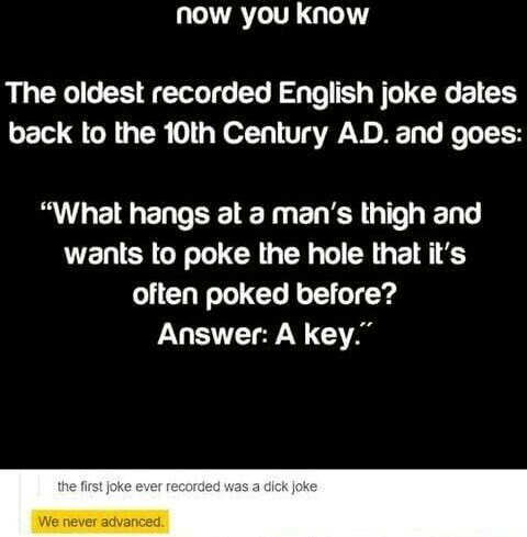 oldest english joke - now you know The oldest recorded English joke dates back to the 10th Century Ad. and goes "What hangs at a man's thigh and wants to poke the hole that it's often poked before? Answer A key." the first joke ever recorded was a dick jo