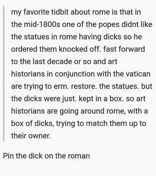 document - my favorite tidbit about rome is that in the mid1800s one of the popes didnt the statues in rome having dicks so he ordered them knocked off. fast forward to the last decade or so and art historians in conjunction with the vatican are trying to