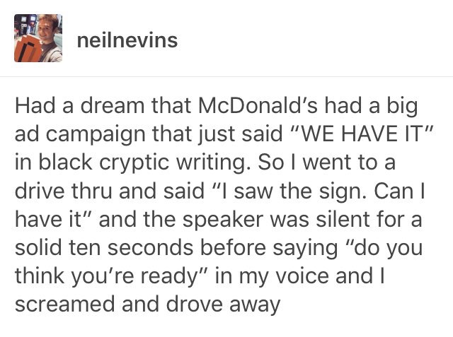 dreams tumblr posts - neilnevins Had a dream that McDonald's had a big ad campaign that just said "We Have It" in black cryptic writing. So I went to a drive thru and said "I saw the sign. Can I have it" and the speaker was silent for a solid ten seconds 