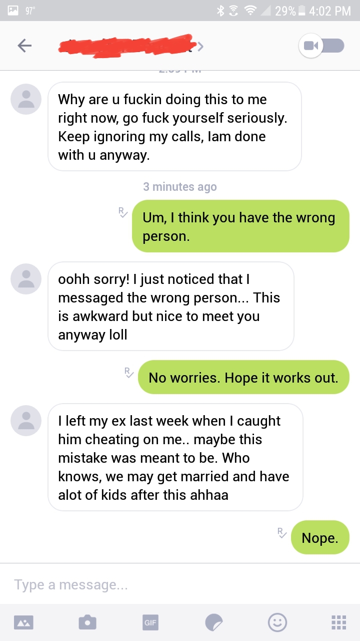 web page - 97 S? 29% Why are u fuckin doing this to me right now, go fuck yourself seriously. Keep ignoring my calls, lam done with u anyway. 3 minutes ago Um, I think you have the wrong person. oohh sorry! I just noticed that I messaged the wrong person.