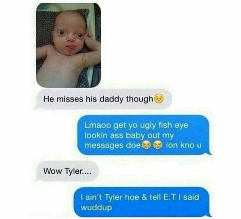 tell et i said wuddup - He misses his daddy though Lmaoo get yo ugly fish eye lookin ass baby out my messages doe ion kno u Wow Tyler.... I ain't Tyler hoe & tell E.T I said wuddup