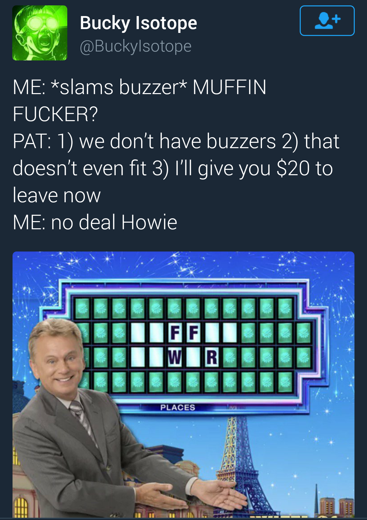 muffin fucker meme - Bucky Isotope Me slams buzzer Muffin Fucker? Pat 1 we don't have buzzers 2 that doesn't even fit 3 I'll give you $20 to leave now Me no deal Howie Freel Wir Be Places