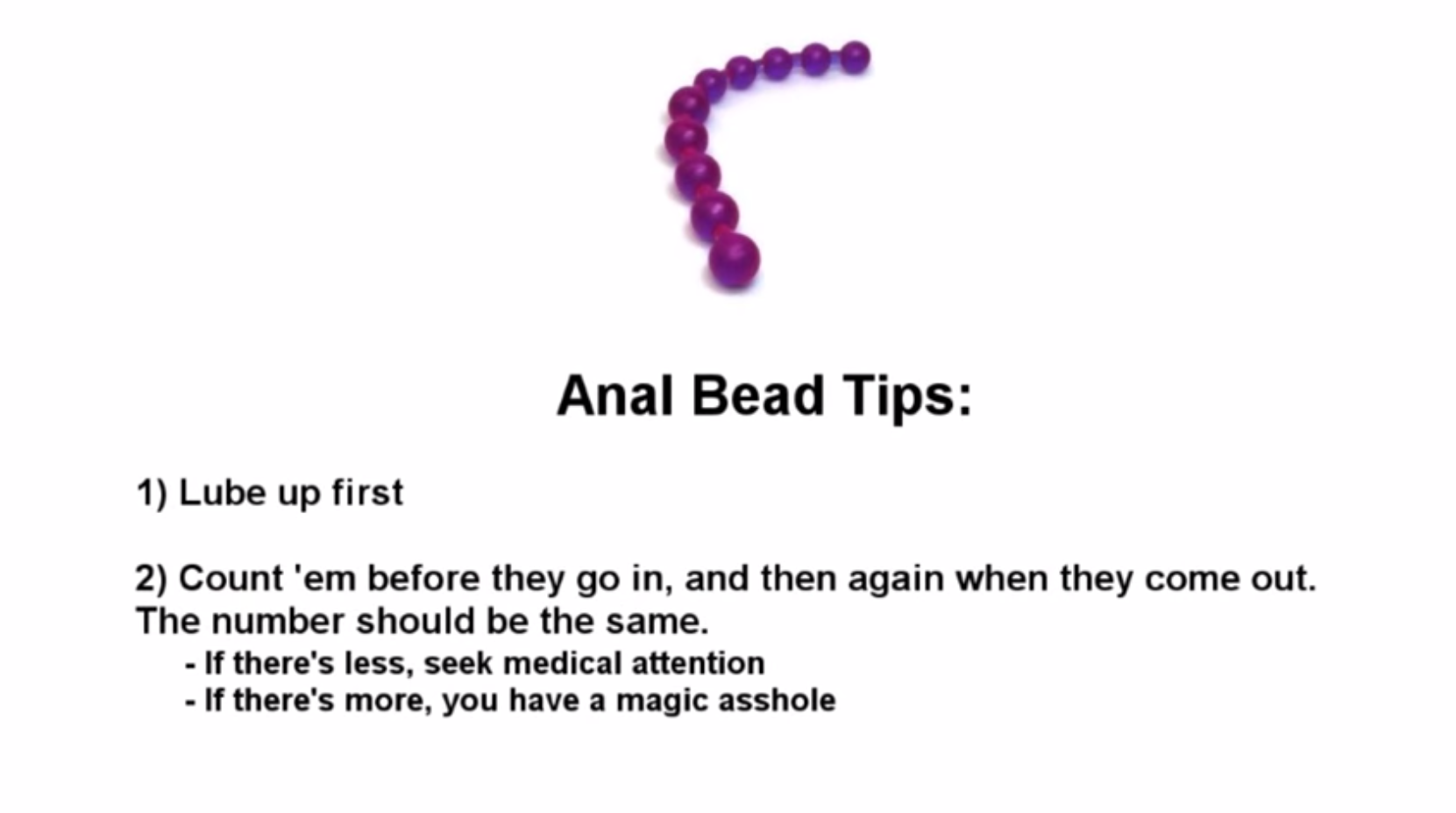 anal beads magic asshole - Anal Bead Tips 1 Lube up first 2 Count 'em before they go in, and then again when they come out. The number should be the same. If there's less, seek medical attention If there's more, you have a magic asshole