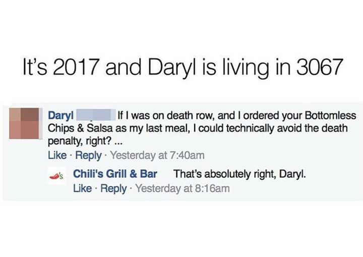 Daryl asks Chilli's Grill and Bar if he was on death row and ordered the Bottomless Chips and Salsa as a last meal, he would technically avoid the death penalty. Daryl living in 3067