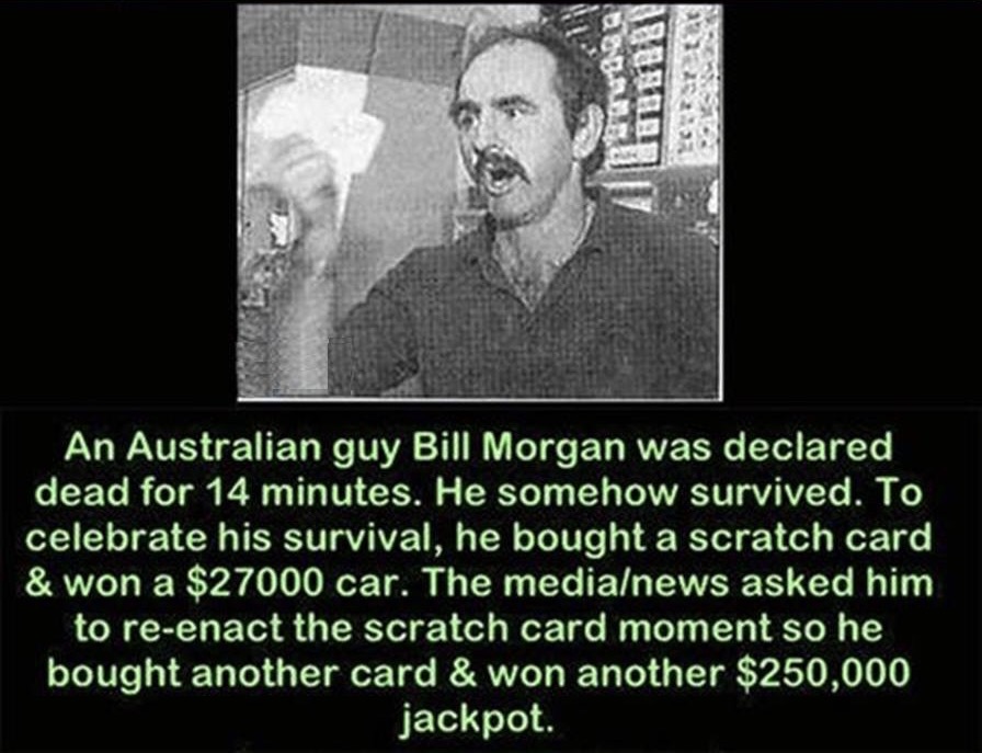 australian man dies for 14 minutes - An Australian guy Bill Morgan was declared dead for 14 minutes. He somehow survived. To celebrate his survival, he bought a scratch card & won a $27000 car. The medialnews asked him to reenact the scratch card moment s