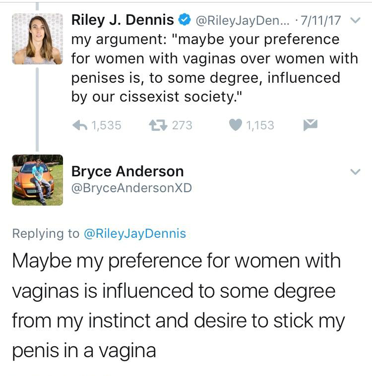document - Cev Riley J. Dennis ... 71117 V my argument "maybe your preference for women with vaginas over women with penises is, to some degree, influenced by our cissexist society." 6 1,535 27 273 1,153 Bryce Anderson Maybe my preference for women with v