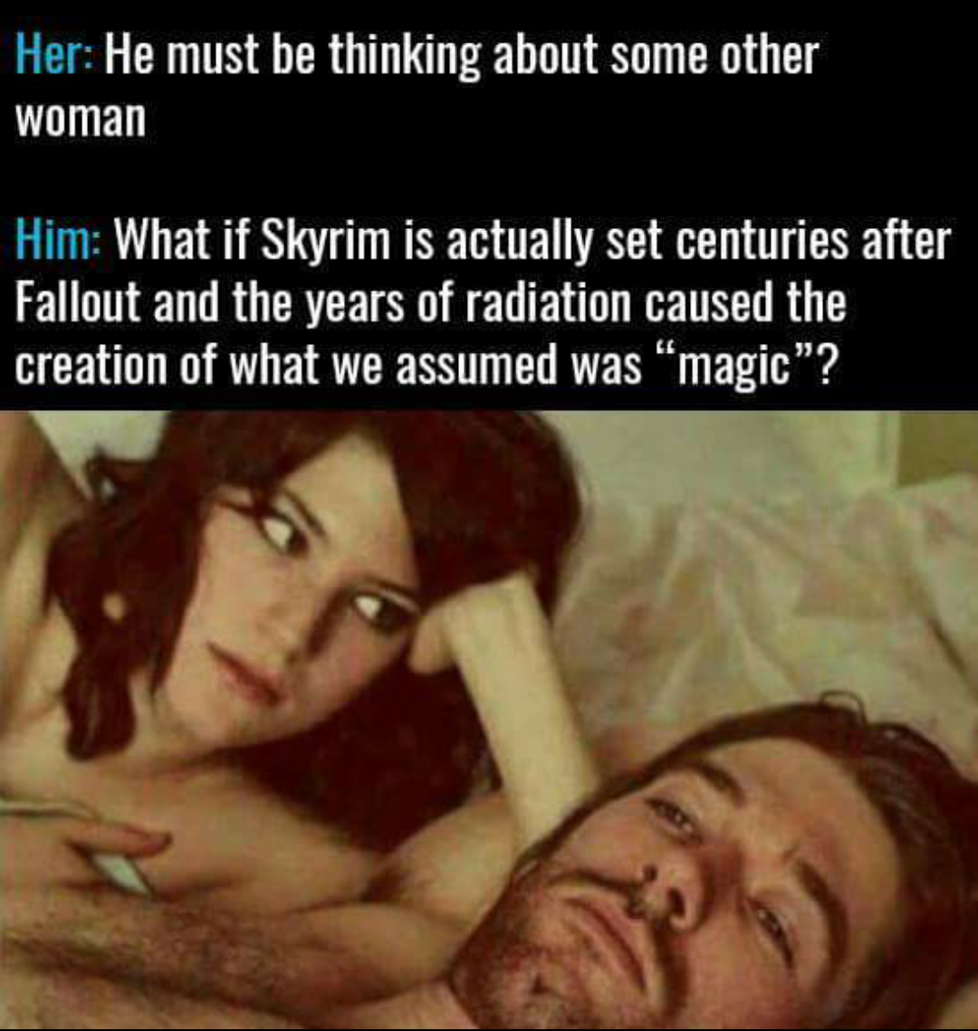 couple in bed meme thinking - Her He must be thinking about some other woman Him What if Skyrim is actually set centuries after Fallout and the years of radiation caused the creation of what we assumed was magic"?