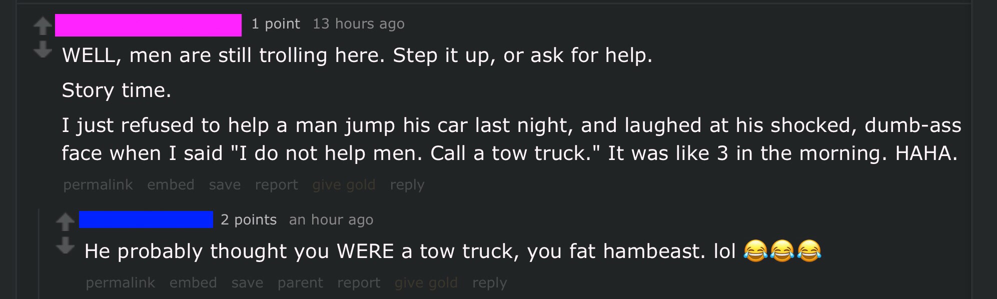 software - '1 point 13 hours ago Well, men are still trolling here. Step it up, or ask for help. Story time. I just refused to help a man jump his car last night, and laughed at his shocked, dumbass face when I said "I do not help men. Call a tow truck." 