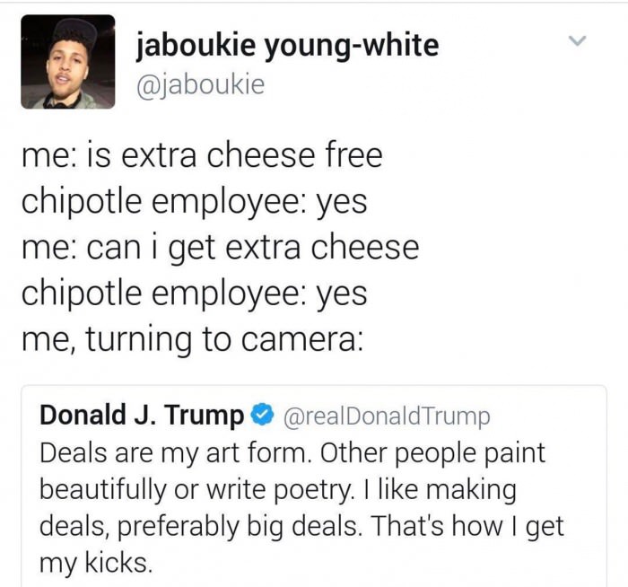 trump chipotle deals - jaboukie youngwhite me is extra cheese free chipotle employee yes me can i get extra cheese chipotle employee yes me, turning to camera Donald J. Trump Deals are my art form. Other people paint beautifully or write poetry. I making 