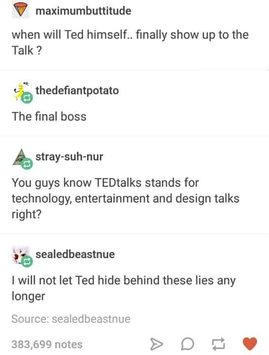 document - maximumbuttitude when will Ted himself.. finally show up to the Talk? thedefiantpotato The final boss straysuhnur You guys know TEDtalks stands for technology, entertainment and design talks right? 's sealedbeastnue I will not let Ted hide behi