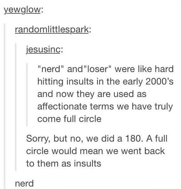 early 2000s insults - yewglow randomlittlespark jesusinc "nerd" and "loser" were hard hitting insults in the early 2000's and now they are used as affectionate terms we have truly come full circle Sorry, but no, we did a 180. A full circle would mean we w