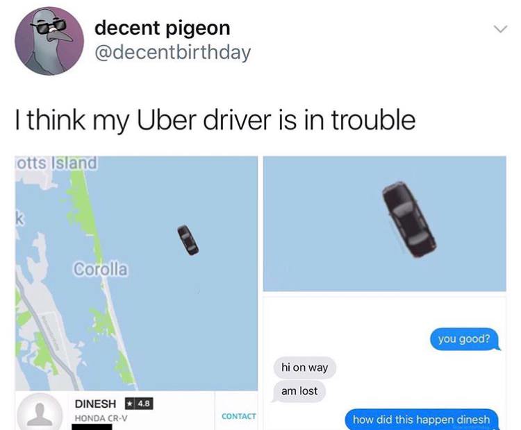 think my uber driver is in trouble - decent pigeon I think my Uber driver is in trouble otts Island Corolla you good? hi on way am lost 4.8 Dinesh Honda CrV Contact how did this happen dinesh