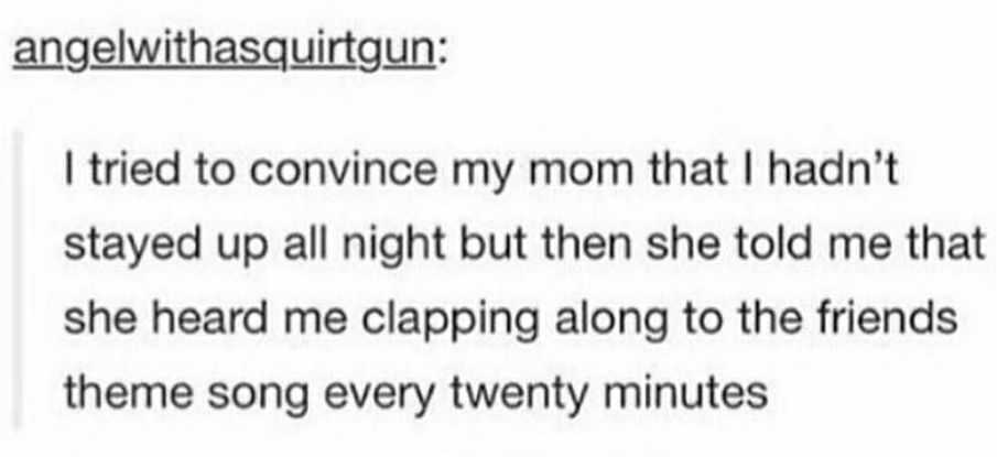 document - angelwithasquirtgun I tried to convince my mom that I hadn't stayed up all night but then she told me that she heard me clapping along to the friends theme song every twenty minutes