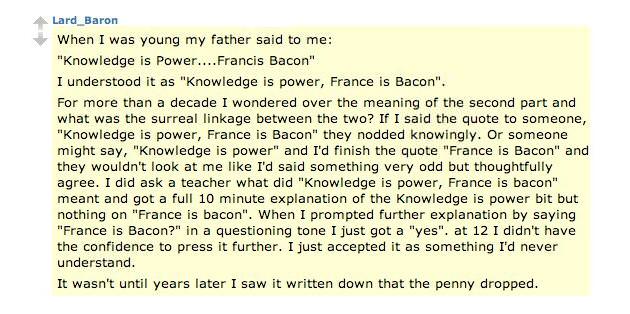 knowledge is power france is bacon - Lard_Baron When I was young my father said to me "Knowledge is Power.... Francis Bacon" I understood it as "Knowledge is power, France is Bacon". For more than a decade I wondered over the meaning of the second part an