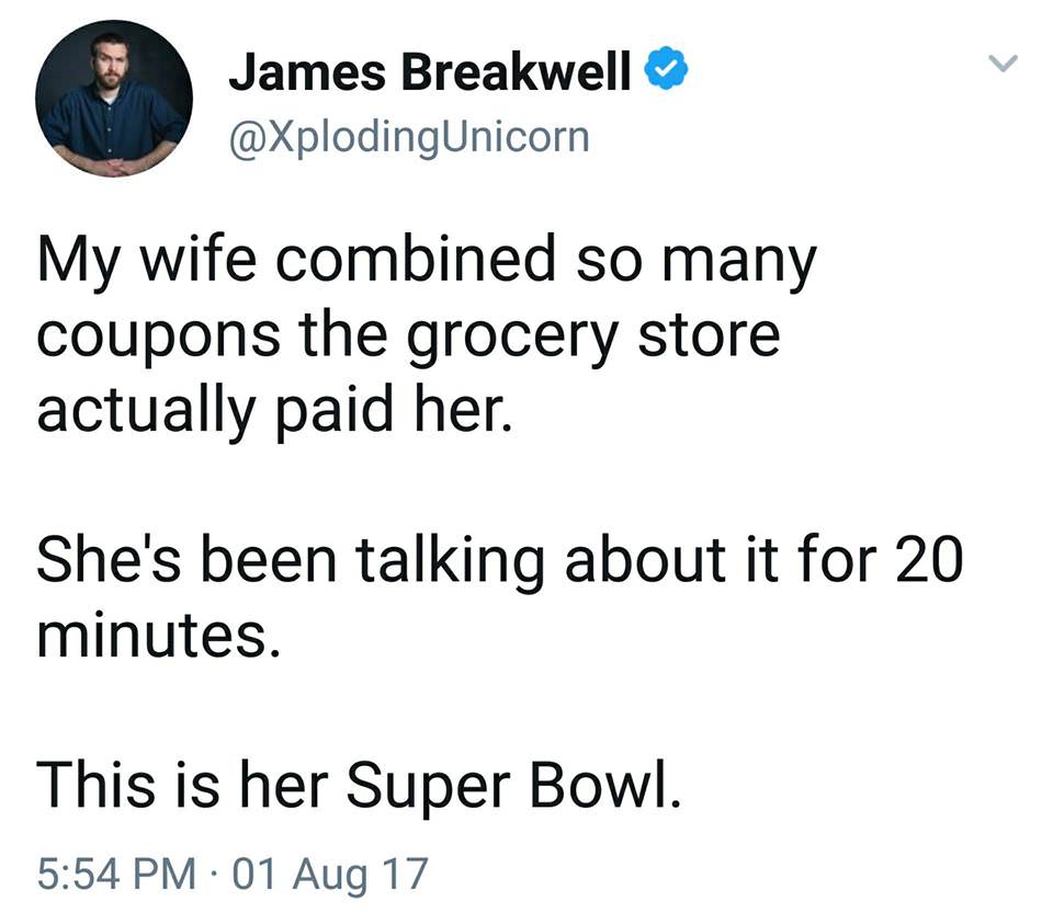 angle - James Breakwell My wife combined so many coupons the grocery store actually paid her. She's been talking about it for 20 minutes. This is her Super Bowl. 01 Aug 17