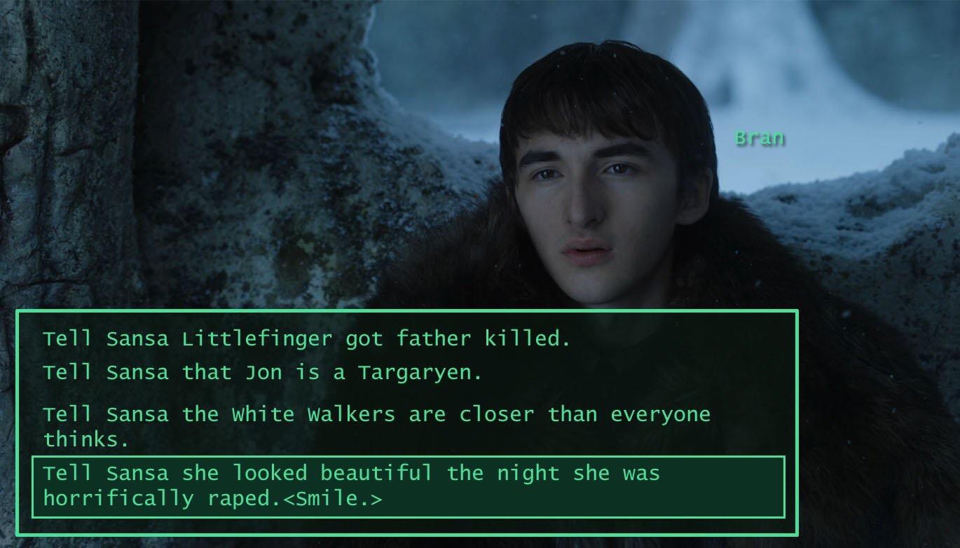 game of thrones bran fallout meme - Bran Tell Sansa Littlefinger got father killed. Tell Sansa that Jon is a Targaryen. Tell Sansa the white walkers are closer than everyone thinks. Tell Sansa she looked beautiful the night she was horrifically raped.