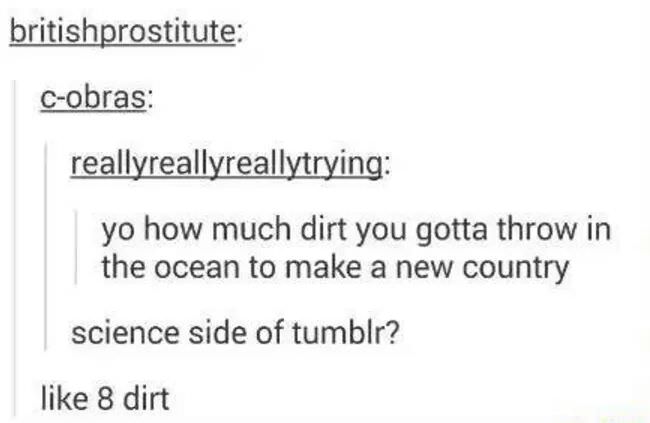 document - britishprostitute Cobras reallyreallyreallytrying yo how much dirt you gotta throw in the ocean to make a new country science side of tumblr? 8 dirt