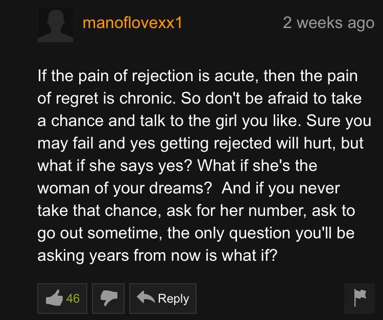 pornhub wisdom - manoflovexx1 2 weeks ago If the pain of rejection is acute, then the pain of regret is chronic. So don't be afraid to take a chance and talk to the girl you . Sure you may fail and yes getting rejected will hurt, but what if she says yes?