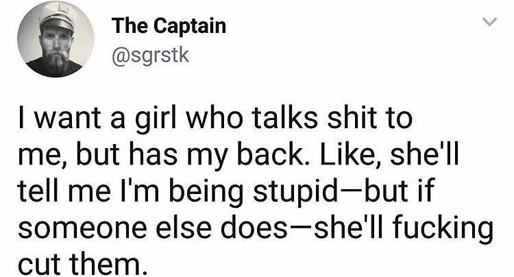 The Captain I want a girl who talks shit to me, but has my back. , she'll tell me I'm being stupidbut if someone else doesshe'll fucking cut them.