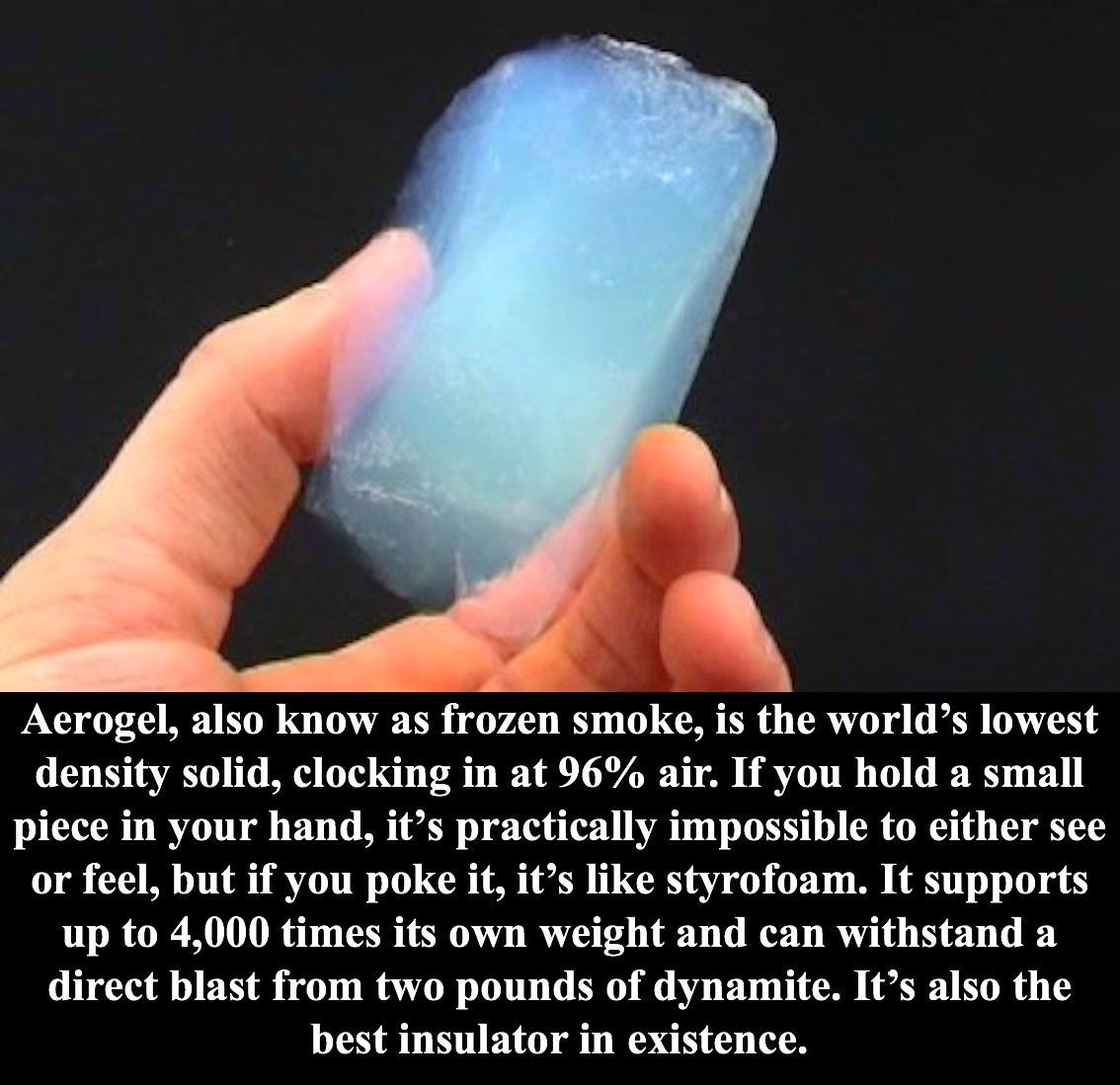 weird science facts - Aerogel, also know as frozen smoke, is the world's lowest density solid, clocking in at 96% air. If you hold a small piece in your hand, it's practically impossible to either see or feel, but if you poke it, it's styrofoam. It suppor
